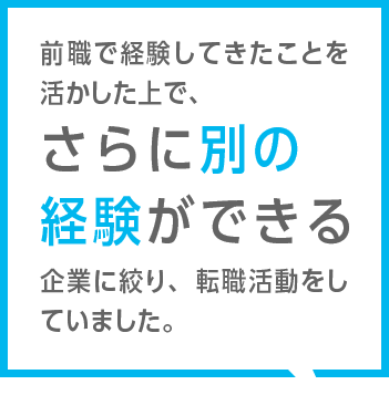 前職で経験してきたことを活かした上で、さらに別の経験ができる企業に絞り、転職活動をしていました。