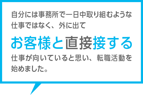 自分には事務所で一日中取り組むような仕事ではなく、外に出てお客様と直接接する仕事が向いていると思い、転職活動を始めました。