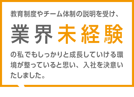 教育制度やチーム体制の説明を受け、業界未経験の私でもしっかりと成長していける環境が整っていると思い、入社を決意いたしました。