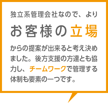 独立系管理会社なので、よりお客様の立場からの提案が出来ると考え決めました。後方支援の方達とも協力し、チームワークで管理する体制も要素の一つです。