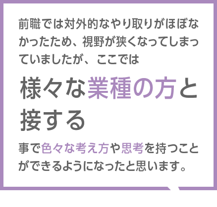 前職では対外的なやり取りがほぼなかったため、視野が狭くなってしまっていましたが、ここでは様々な業種の方と接する事で色々な考え方や思考を持つことができるようになったと思います。