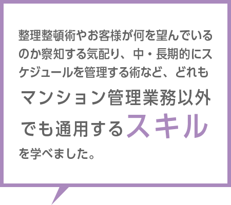 整理整頓術やお客様が何を望んでいるのか察知する気配り、中・長期的にスケジュールを管理する術など、どれもマンション管理業務以外でも通用するスキルを学べました。