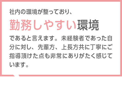 社内の風通しがよく、雰囲気も明るいのが理由です。上司との距離感も近く、他部署の社員にも気軽に相談できる環境のため、とても働きやすい職場だと感じています。