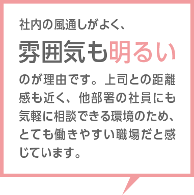 社内の環境が整っており、勤務しやすい環境であると言えます。未経験者であった自分に対し、先輩方、上長方共に丁寧にご指導頂けた点も非常にありがたく感じています。