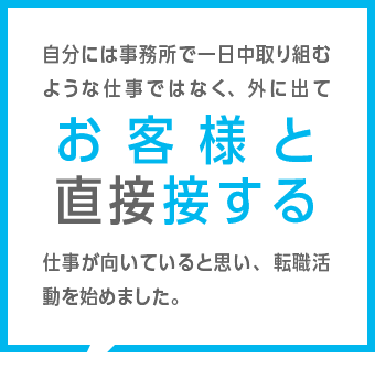 自分には事務所で一日中取り組むような仕事ではなく、外に出てお客様と直接接する仕事が向いていると思い、転職活動を始めました。