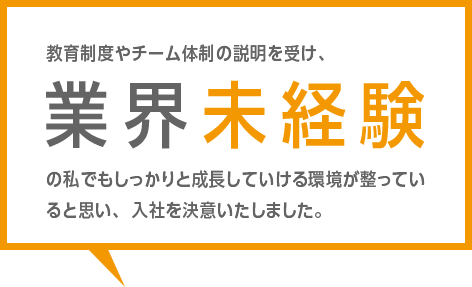 教育制度やチーム体制の説明を受け、業界未経験の私でもしっかりと成長していける環境が整っていると思い、入社を決意いたしました。