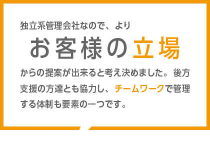 独立系管理会社なので、よりお客様の立場からの提案が出来ると考え決めました。後方支援の方達とも協力し、チームワークで管理する体制も要素の一つです。