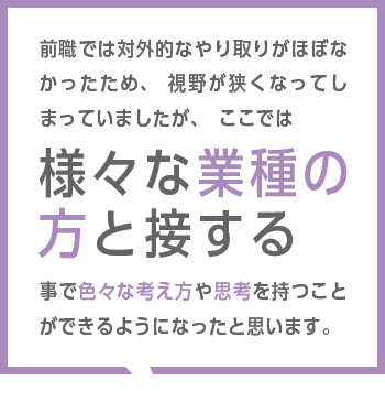 前職では対外的なやり取りがほぼなかったため、視野が狭くなってしまっていましたが、ここでは様々な業種の方と接する事で色々な考え方や思考を持つことができるようになったと思います。