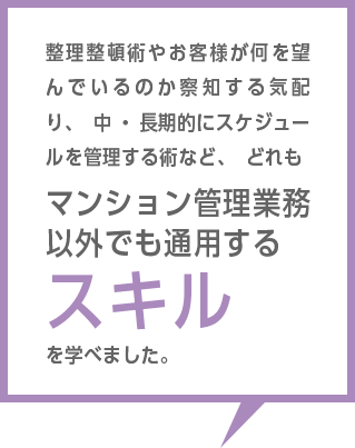 整理整頓術やお客様が何を望んでいるのか察知する気配り、中・長期的にスケジュールを管理する術など、どれもマンション管理業務以外でも通用するスキルを学べました。