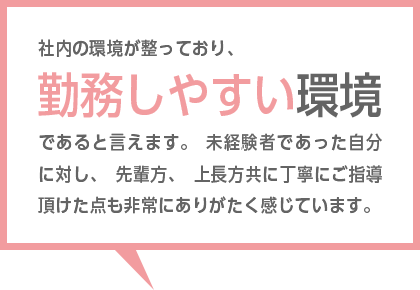 社内の風通しがよく、雰囲気も明るいのが理由です。上司との距離感も近く、他部署の社員にも気軽に相談できる環境のため、とても働きやすい職場だと感じています。