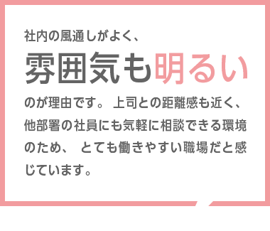 社内の環境が整っており、勤務しやすい環境であると言えます。未経験者であった自分に対し、先輩方、上長方共に丁寧にご指導頂けた点も非常にありがたく感じています。